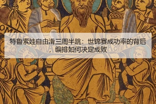 特鲁索娃自由滑三周半跳：世锦赛成功率的背后，编排如何决定成败