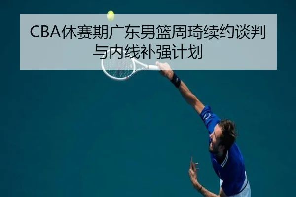 CBA休赛期广东男篮周琦续约谈判与内线补强计划