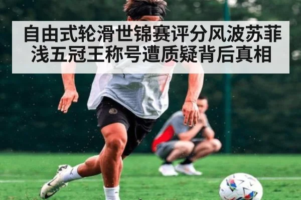 自由式轮滑世锦赛评分风波苏菲浅五冠王称号遭质疑背后真相